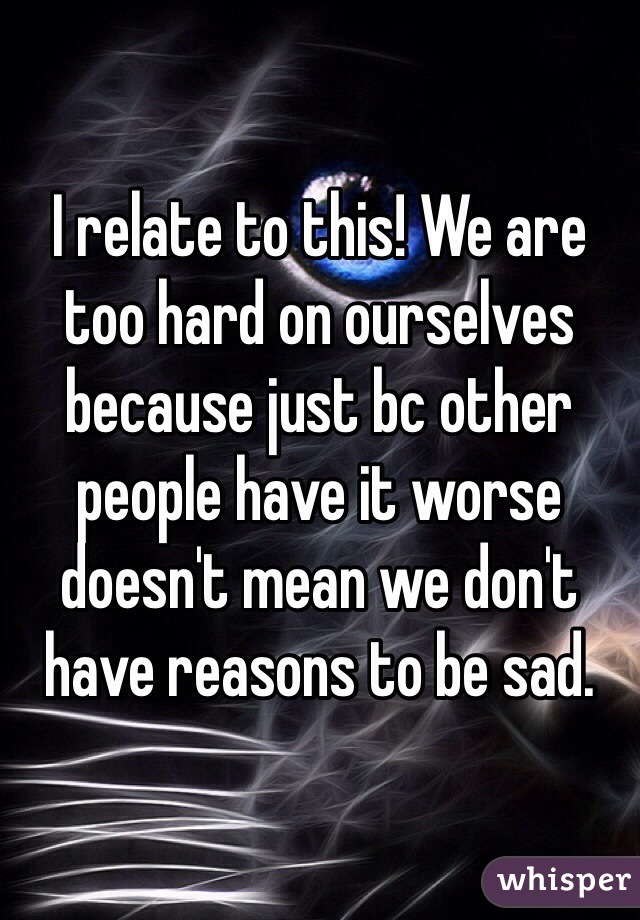 I relate to this! We are too hard on ourselves because just bc other people have it worse doesn't mean we don't have reasons to be sad. 