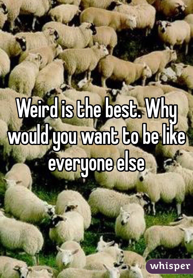 Weird is the best. Why would you want to be like everyone else 