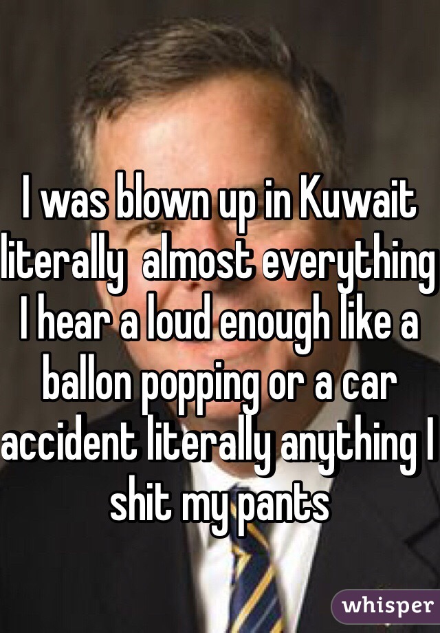 I was blown up in Kuwait literally  almost everything I hear a loud enough like a ballon popping or a car accident literally anything I shit my pants