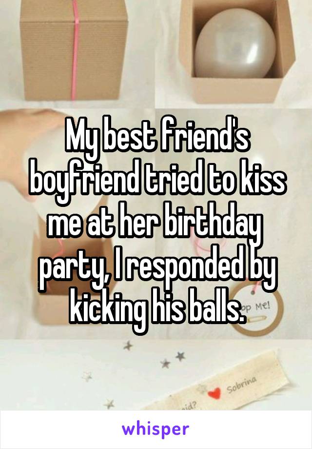 My best friend's boyfriend tried to kiss me at her birthday  party, I responded by kicking his balls.