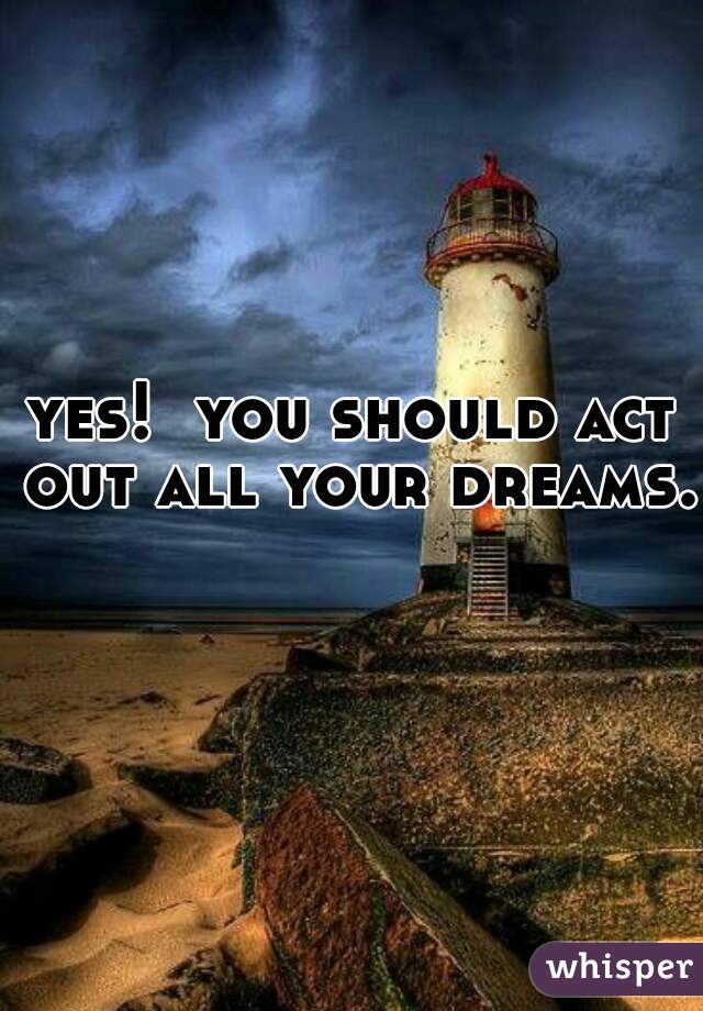 yes!  you should act out all your dreams. 
