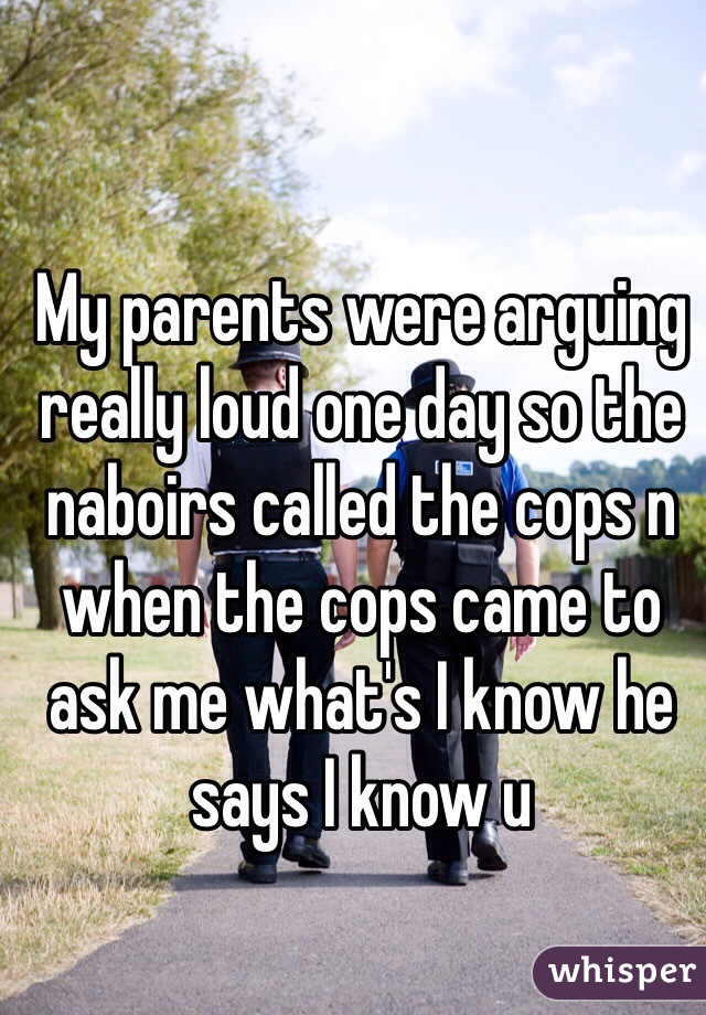 My parents were arguing really loud one day so the naboirs called the cops n when the cops came to ask me what's I know he says I know u