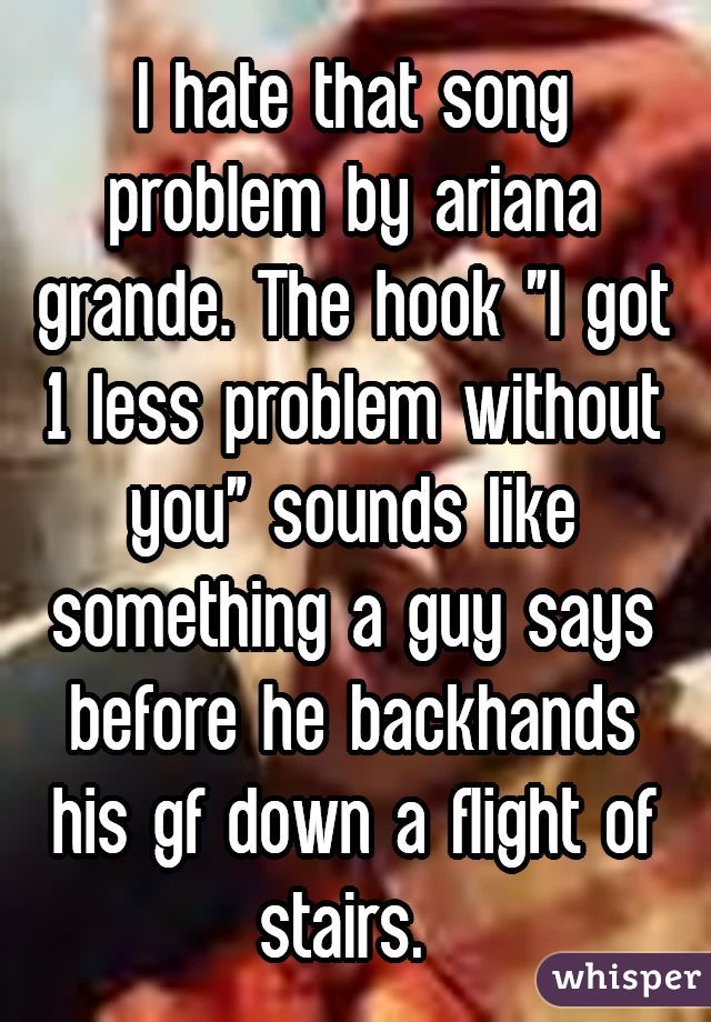 I hate that song problem by ariana grande. The hook "I got 1 less problem without you" sounds like something a guy says before he backhands his gf down a flight of stairs. 