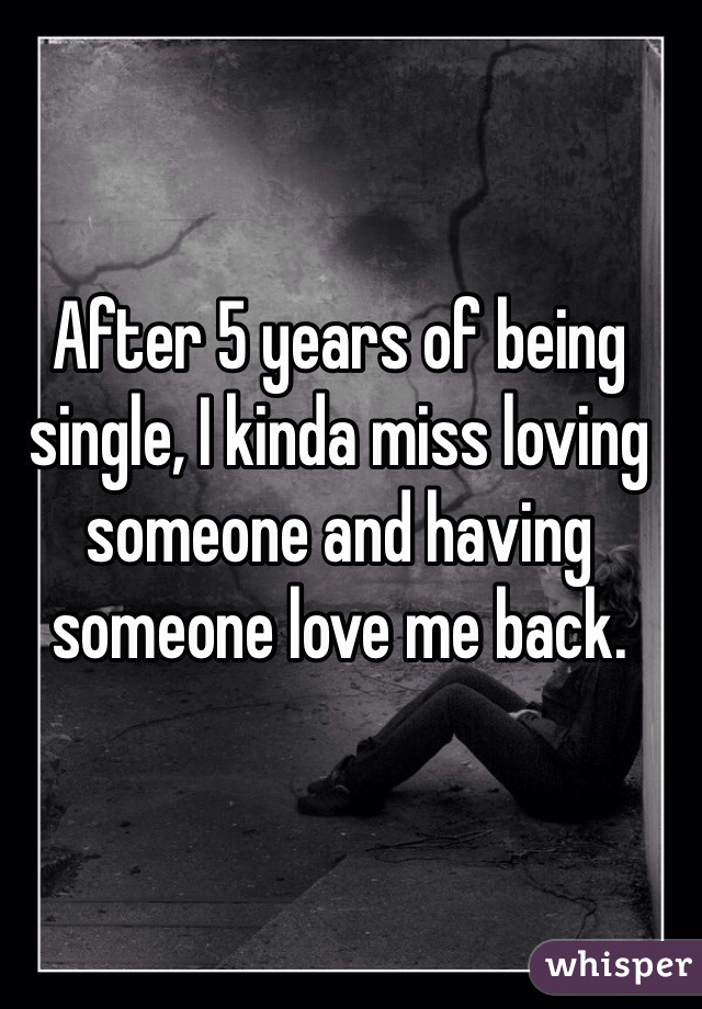 After 5 years of being single, I kinda miss loving someone and having someone love me back. 