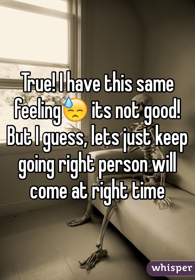 True! I have this same feeling😓 its not good! But I guess, lets just keep going right person will come at right time