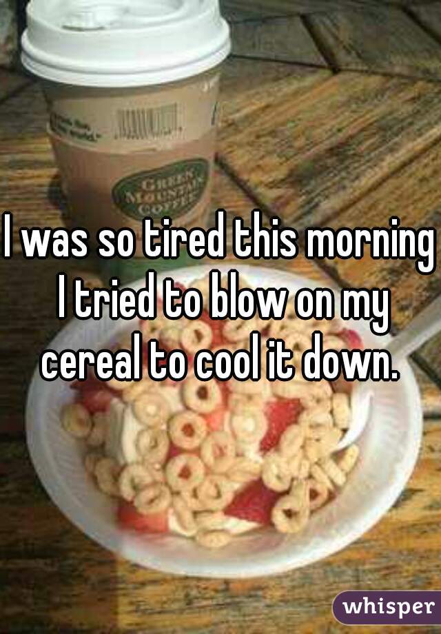 I was so tired this morning I tried to blow on my cereal to cool it down. 