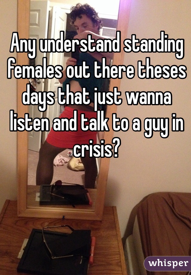 Any understand standing females out there theses days that just wanna listen and talk to a guy in crisis?