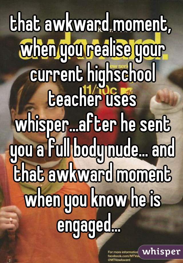 that awkward moment, when you realise your current highschool teacher uses whisper...after he sent you a full body nude... and that awkward moment when you know he is engaged...  