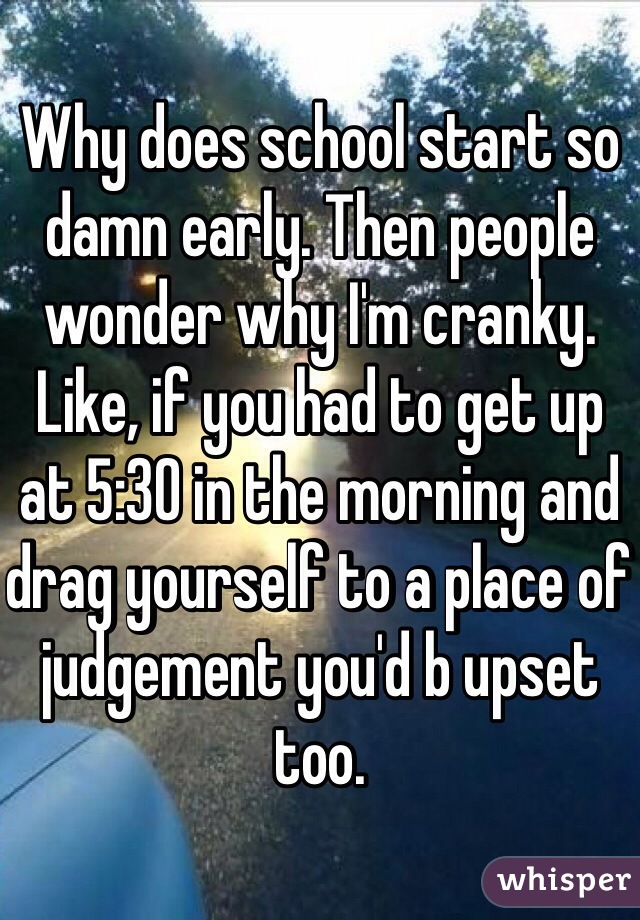 Why does school start so damn early. Then people wonder why I'm cranky. Like, if you had to get up at 5:30 in the morning and drag yourself to a place of judgement you'd b upset too. 