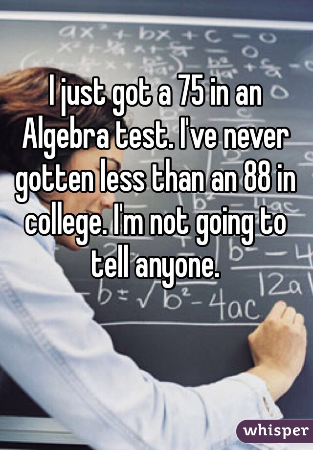 I just got a 75 in an Algebra test. I've never gotten less than an 88 in college. I'm not going to tell anyone.