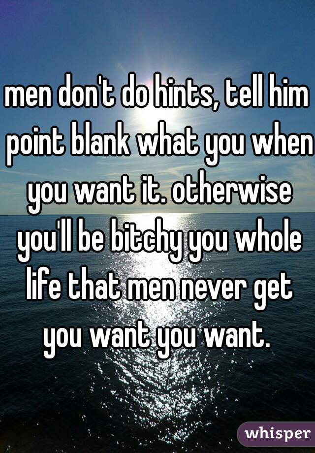 men don't do hints, tell him point blank what you when you want it. otherwise you'll be bitchy you whole life that men never get you want you want. 