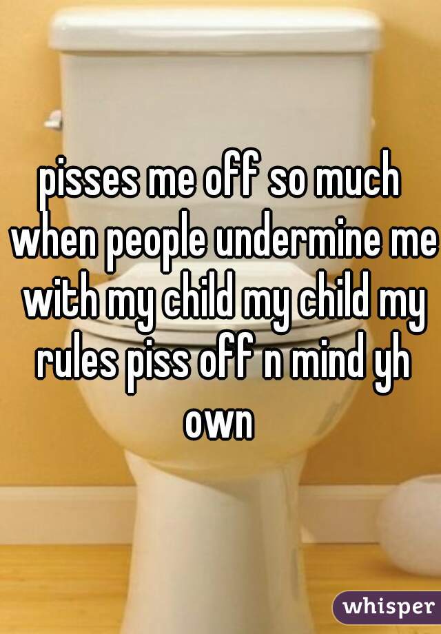 pisses me off so much when people undermine me with my child my child my rules piss off n mind yh own 
