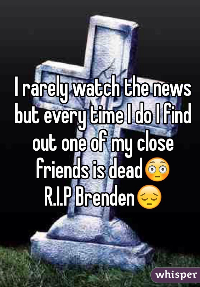 I rarely watch the news but every time I do I find out one of my close friends is dead😳
R.I.P Brenden😔