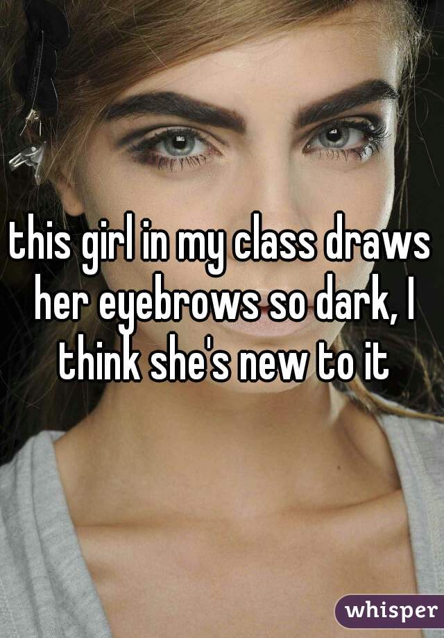 this girl in my class draws her eyebrows so dark, I think she's new to it