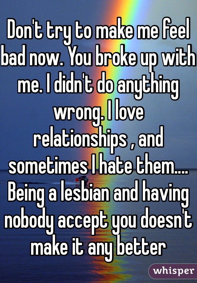Don't try to make me feel bad now. You broke up with me. I didn't do anything wrong. I love relationships , and sometimes I hate them.... Being a lesbian and having nobody accept you doesn't make it any better 