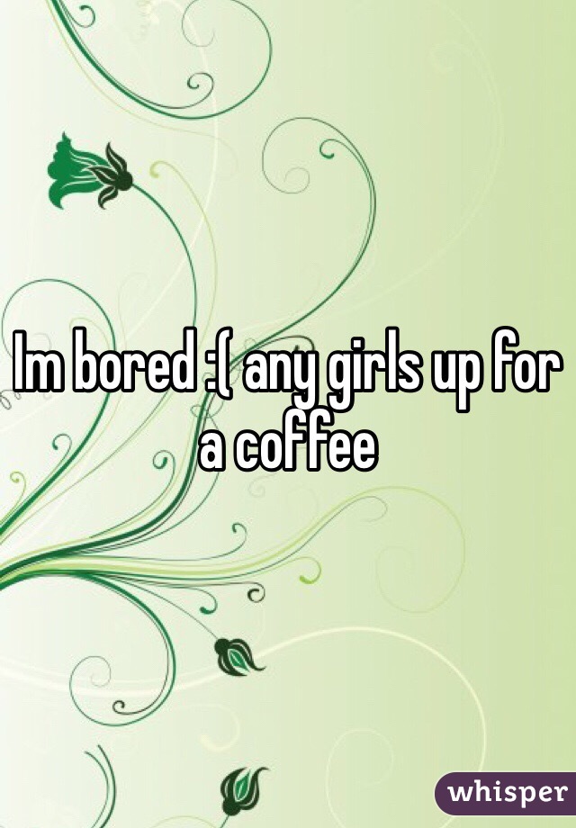 Im bored :( any girls up for a coffee