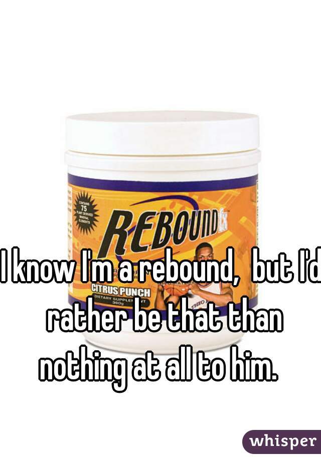 I know I'm a rebound,  but I'd rather be that than nothing at all to him.  