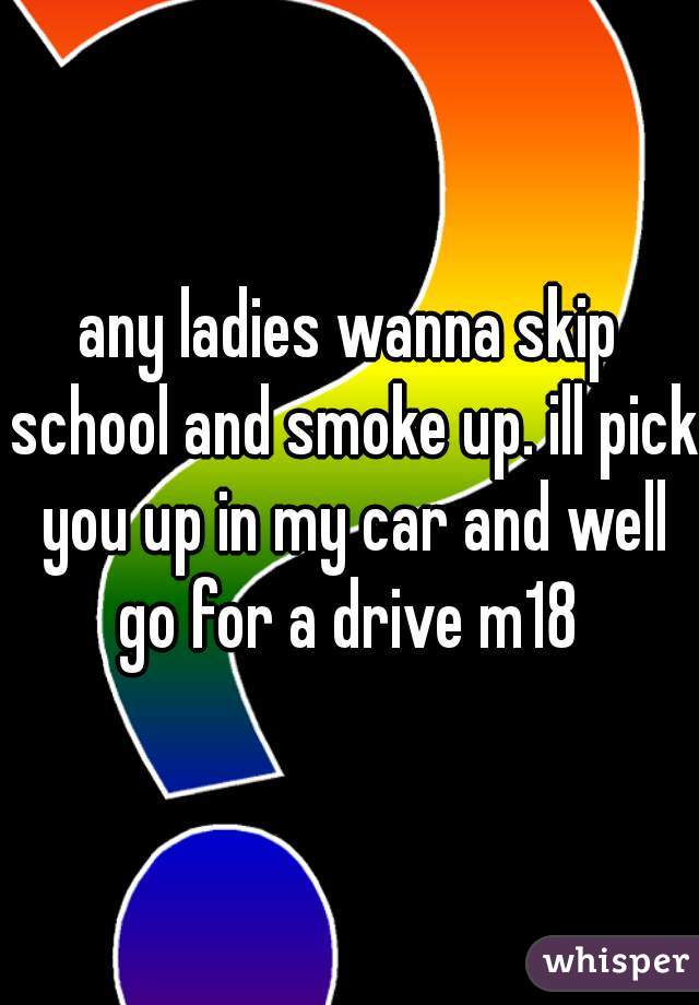 any ladies wanna skip school and smoke up. ill pick you up in my car and well go for a drive m18 