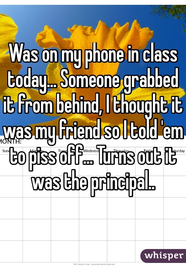 Was on my phone in class today... Someone grabbed it from behind, I thought it was my friend so I told 'em to piss off... Turns out it was the principal.. 

