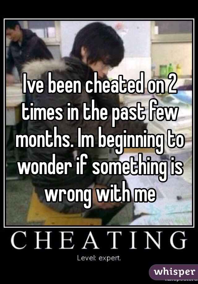 Ive been cheated on 2 times in the past few months. Im beginning to wonder if something is wrong with me  