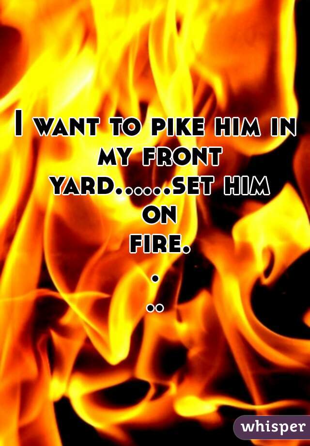 I want to pike him in my front yard......set him on fire....