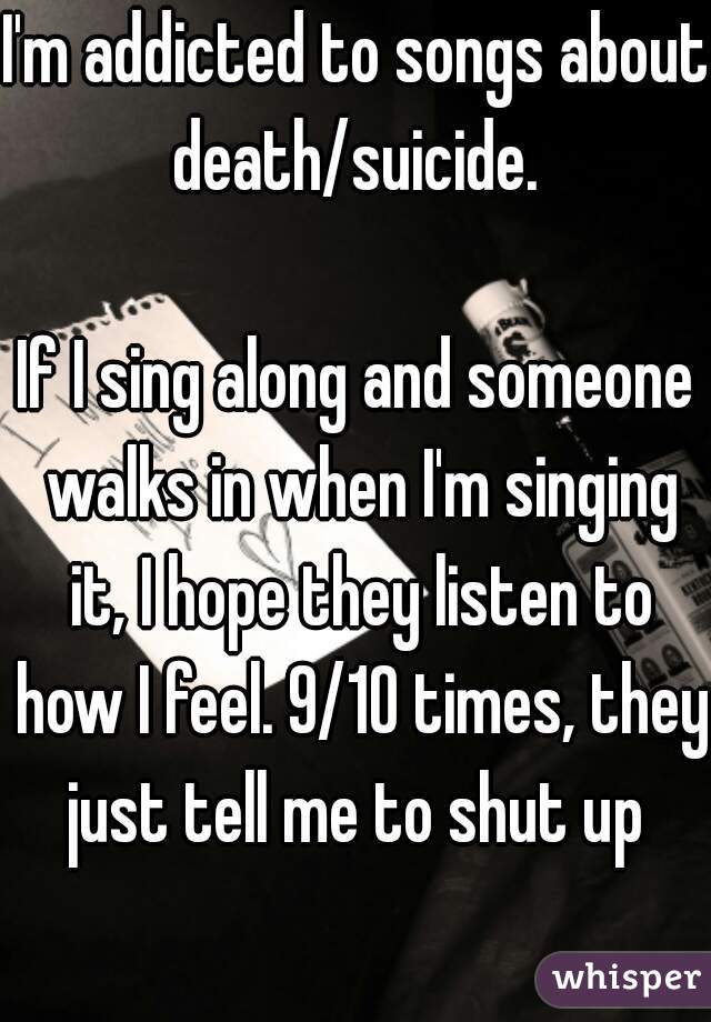 I'm addicted to songs about death/suicide. 

If I sing along and someone walks in when I'm singing it, I hope they listen to how I feel. 9/10 times, they just tell me to shut up 