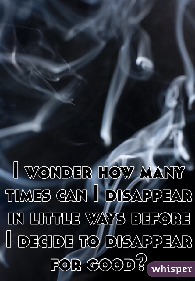 I wonder how many times can I disappear in little ways before I decide to disappear for good?