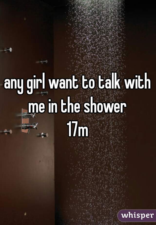 any girl want to talk with me in the shower 
17m