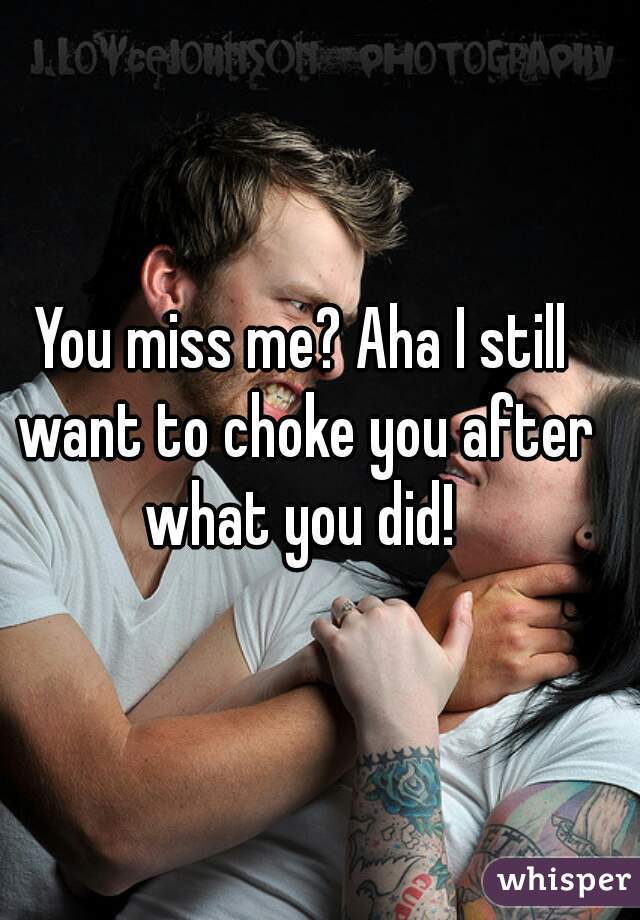 You miss me? Aha I still want to choke you after what you did! 