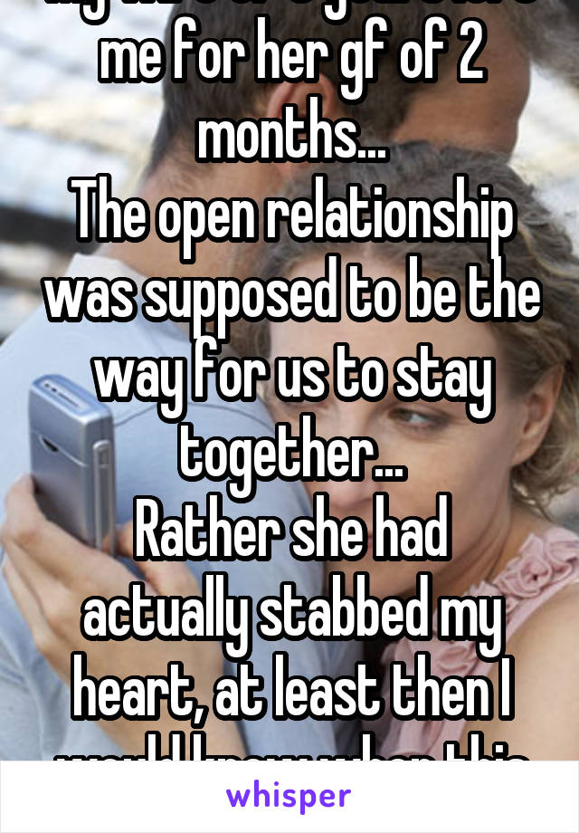 My wife of 5 years left me for her gf of 2 months...
The open relationship was supposed to be the way for us to stay together...
Rather she had actually stabbed my heart, at least then I would know when this pain would end...
