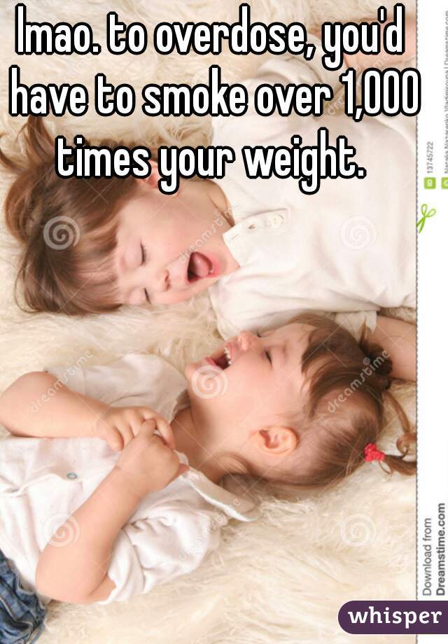 lmao. to overdose, you'd have to smoke over 1,000 times your weight. 