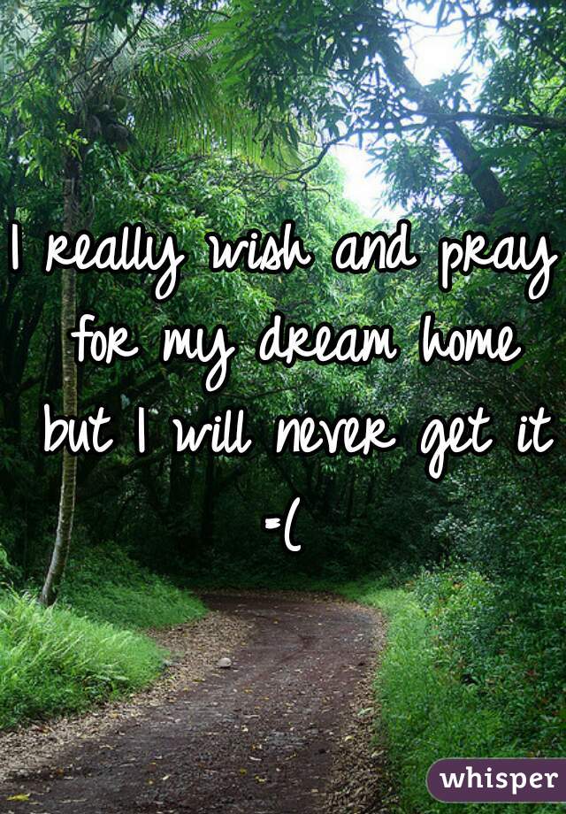 I really wish and pray for my dream home but I will never get it =( 