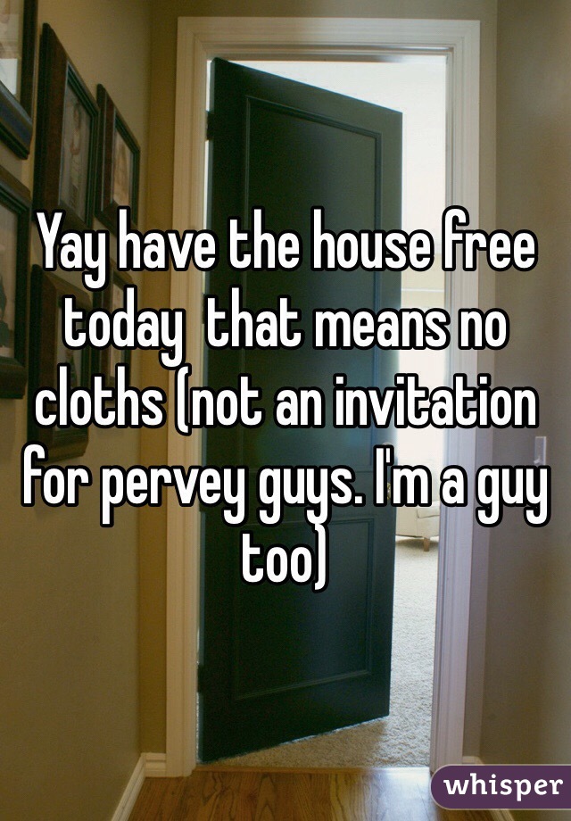 Yay have the house free  today  that means no cloths (not an invitation for pervey guys. I'm a guy too)