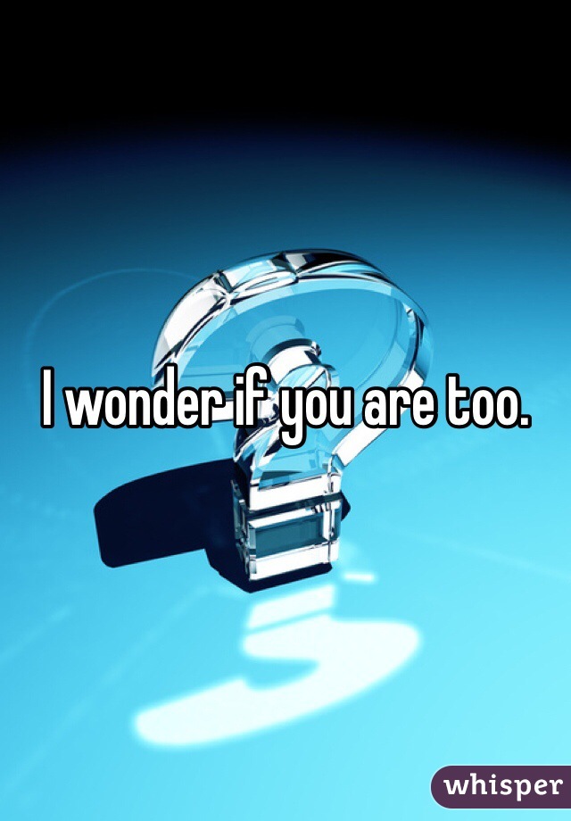 I wonder if you are too. 