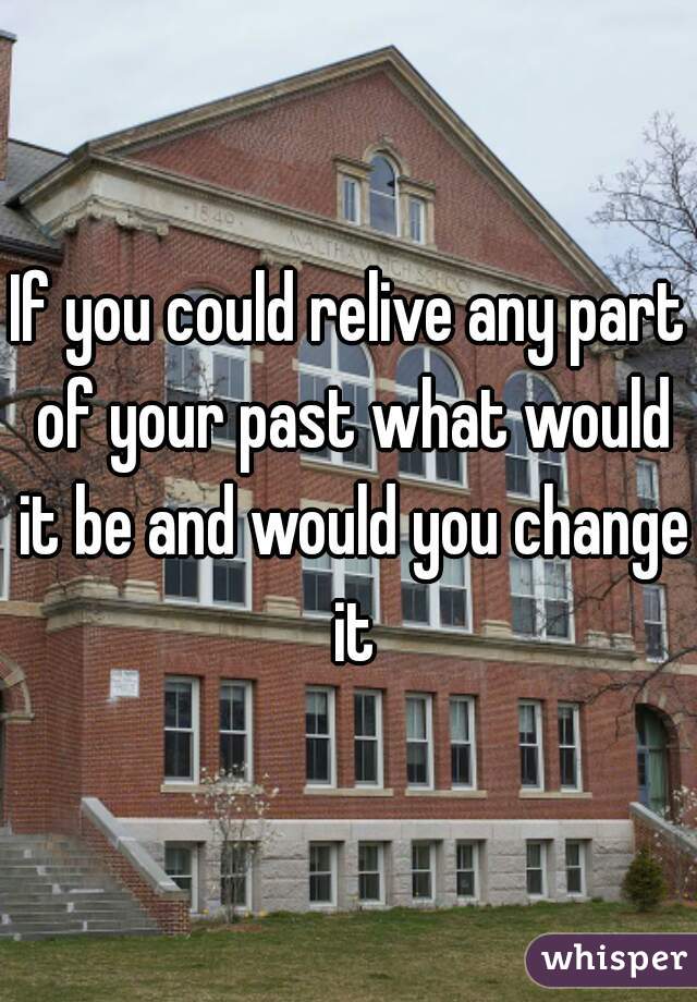 If you could relive any part of your past what would it be and would you change it