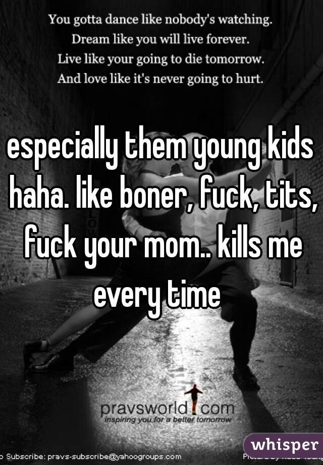 especially them young kids haha. like boner, fuck, tits, fuck your mom.. kills me every time  