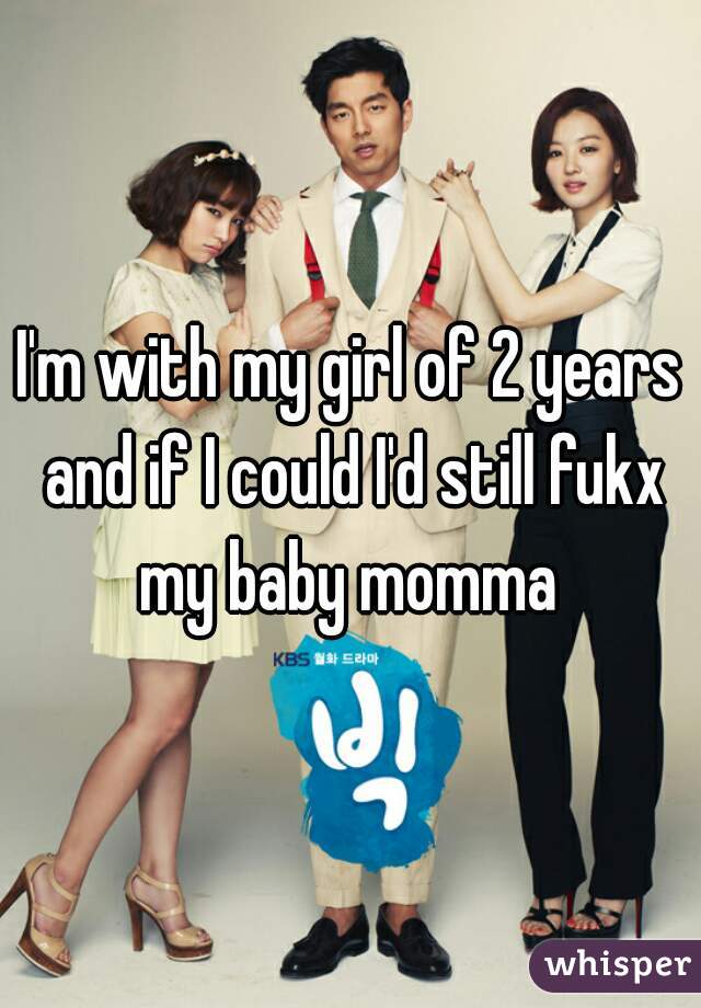 I'm with my girl of 2 years and if I could I'd still fukx my baby momma 