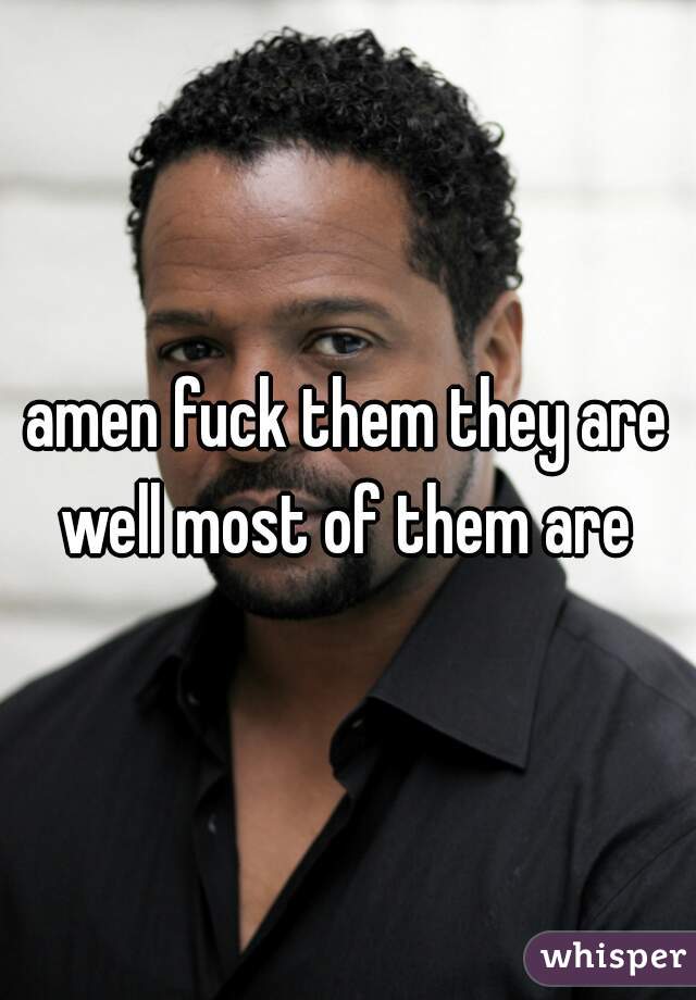 amen fuck them they are well most of them are 
