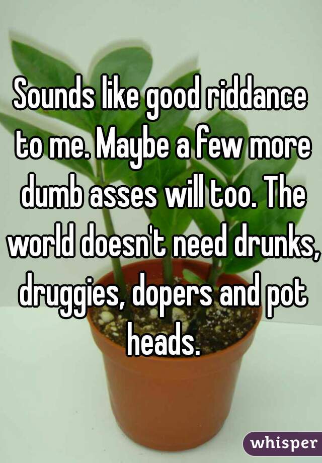 Sounds like good riddance to me. Maybe a few more dumb asses will too. The world doesn't need drunks, druggies, dopers and pot heads.