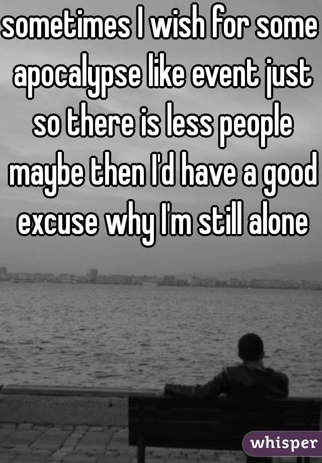 sometimes I wish for some apocalypse like event just so there is less people maybe then I'd have a good excuse why I'm still alone