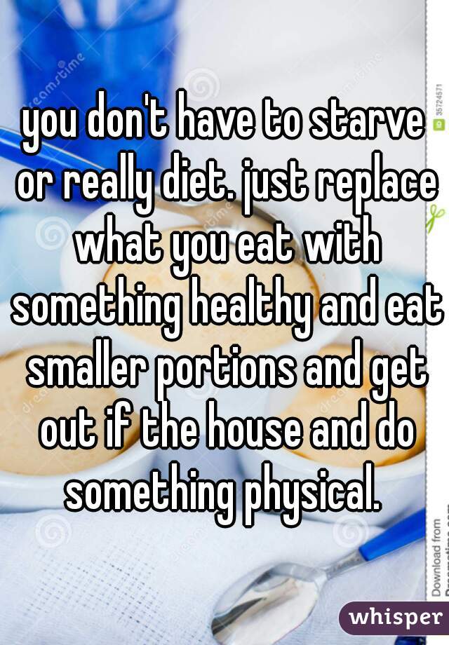 you don't have to starve or really diet. just replace what you eat with something healthy and eat smaller portions and get out if the house and do something physical. 