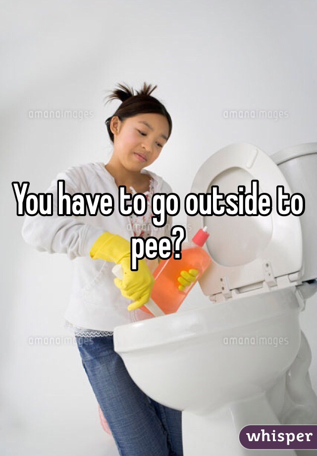 You have to go outside to pee?