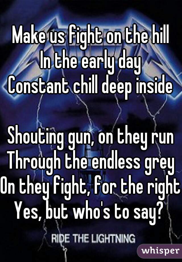 Make us fight on the hill
In the early day
Constant chill deep inside

Shouting gun, on they run
Through the endless grey
On they fight, for the right
Yes, but who's to say? 