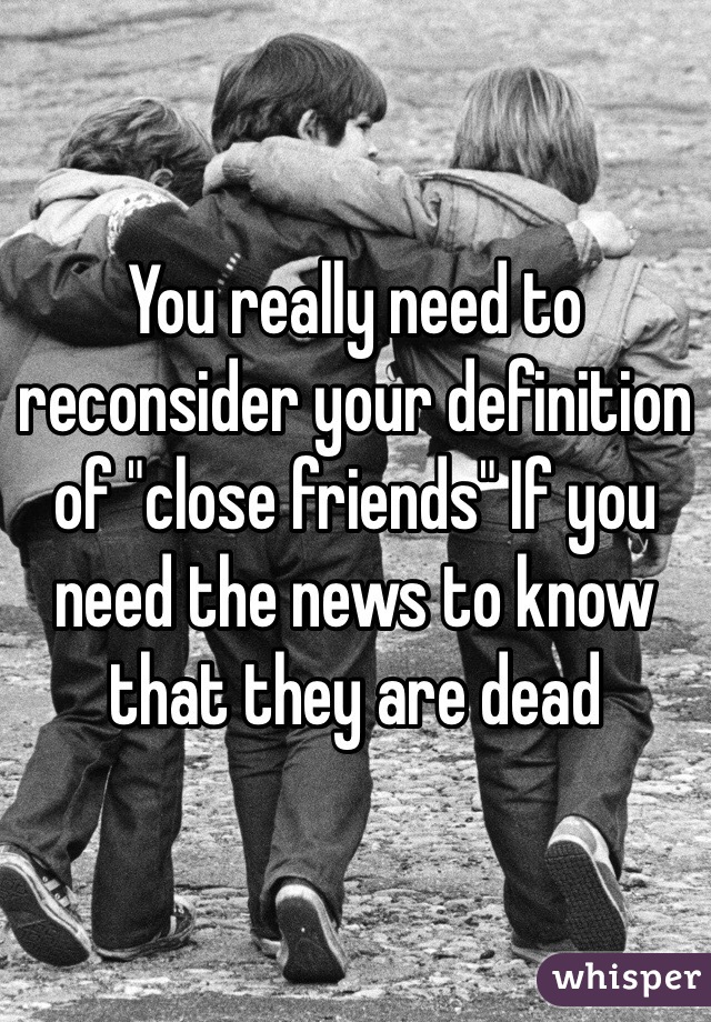You really need to reconsider your definition of "close friends" If you need the news to know that they are dead