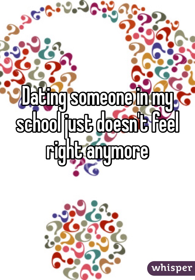 Dating someone in my school just doesn't feel right anymore 
