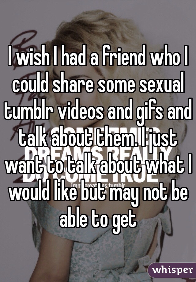 I wish I had a friend who I could share some sexual tumblr videos and gifs and talk about them. I just want to talk about what I would like but may not be able to get 