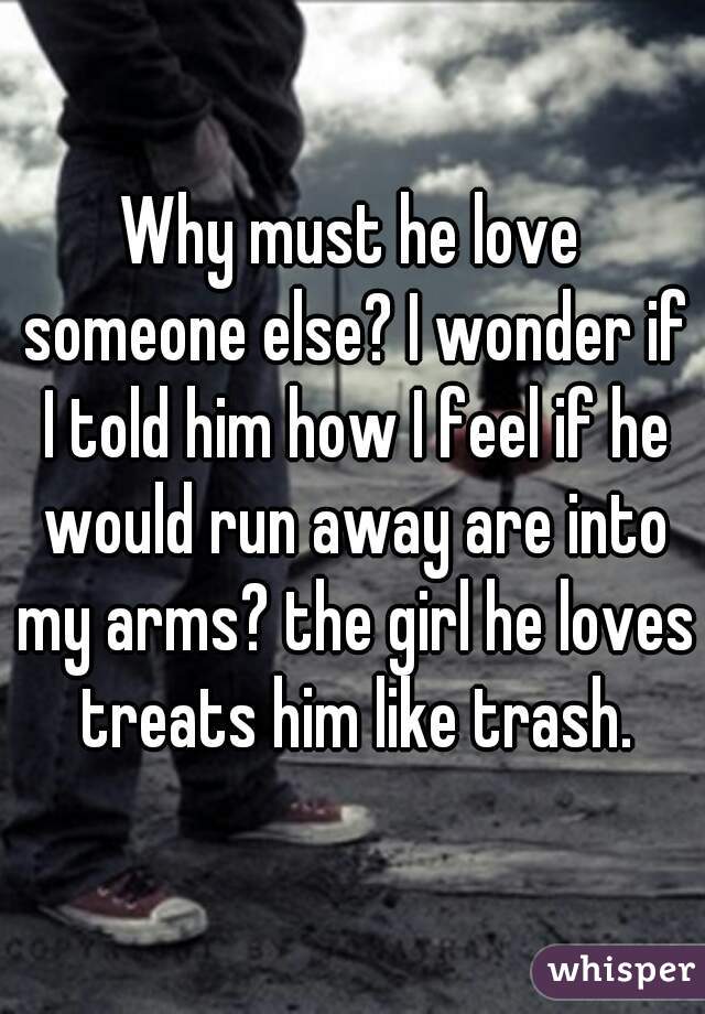Why must he love someone else? I wonder if I told him how I feel if he would run away are into my arms? the girl he loves treats him like trash.