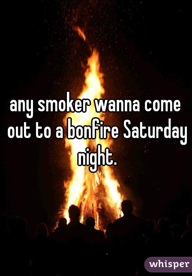any smoker wanna come out to a bonfire Saturday night.