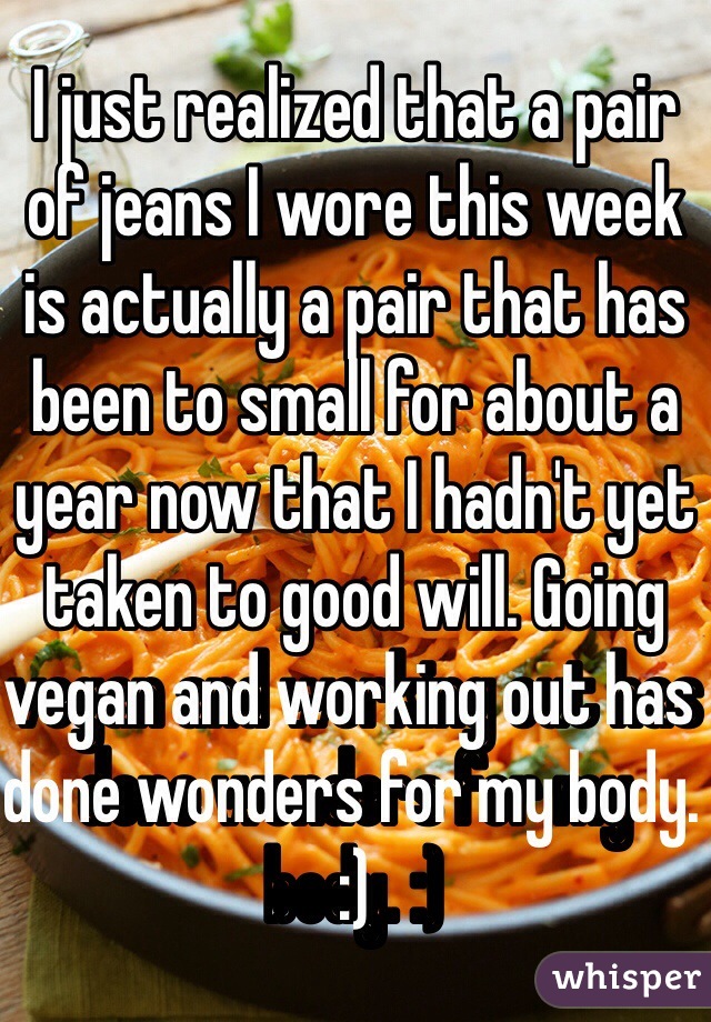 I just realized that a pair of jeans I wore this week is actually a pair that has been to small for about a year now that I hadn't yet taken to good will. Going vegan and working out has done wonders for my body. :)