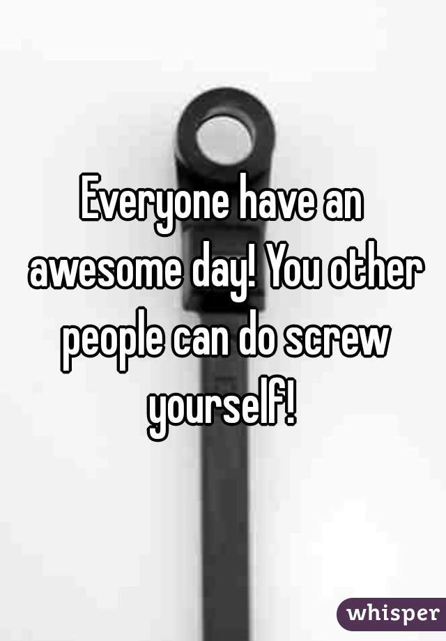 Everyone have an awesome day! You other people can do screw yourself! 